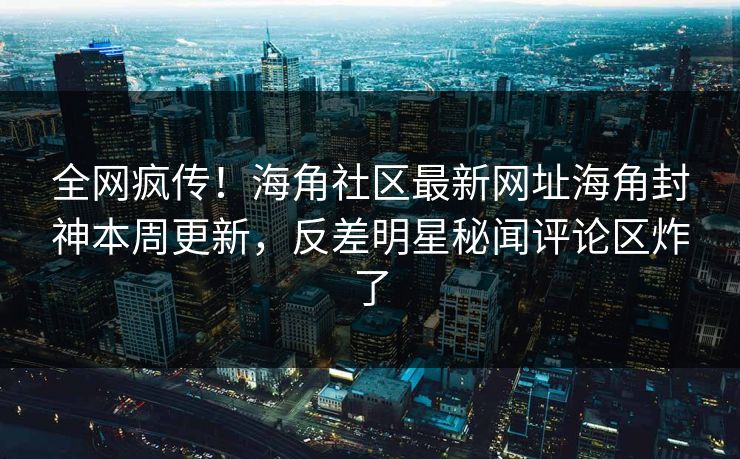 全网疯传！海角社区最新网址海角封神本周更新，反差明星秘闻评论区炸了