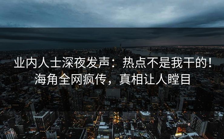 业内人士深夜发声：热点不是我干的！海角全网疯传，真相让人瞠目
