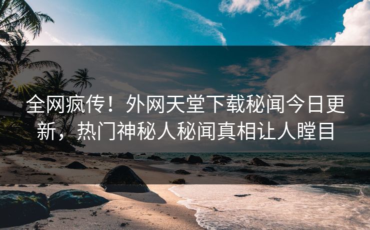 全网疯传！外网天堂下载秘闻今日更新，热门神秘人秘闻真相让人瞠目