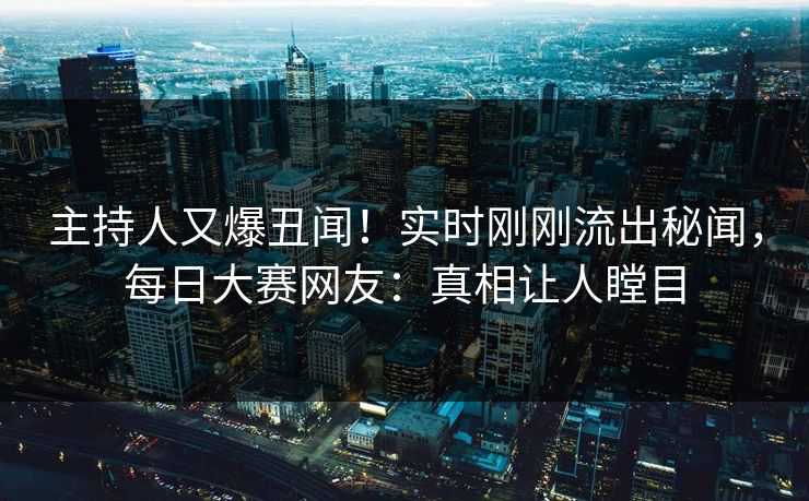 主持人又爆丑闻！实时刚刚流出秘闻，每日大赛网友：真相让人瞠目