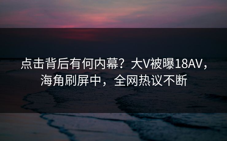 点击背后有何内幕？大V被曝18AV，海角刷屏中，全网热议不断