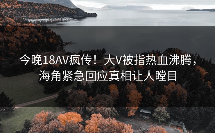今晚18AV疯传！大V被指热血沸腾，海角紧急回应真相让人瞠目