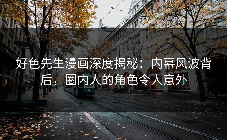 好色先生漫画深度揭秘：内幕风波背后，圈内人的角色令人意外