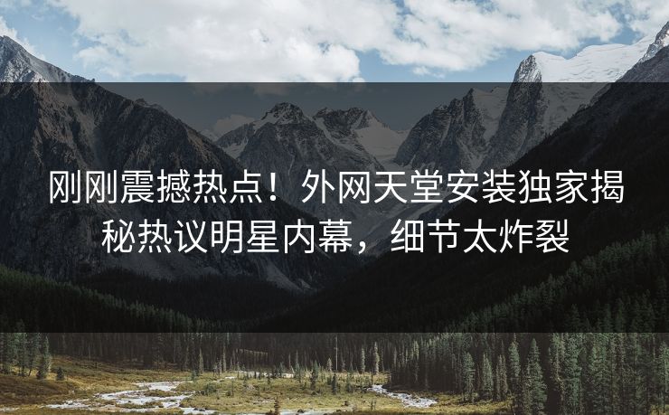 刚刚震撼热点！外网天堂安装独家揭秘热议明星内幕，细节太炸裂
