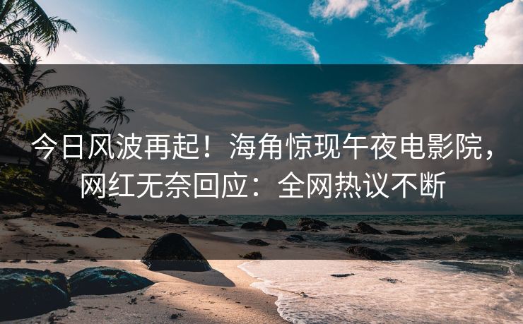 今日风波再起！海角惊现午夜电影院，网红无奈回应：全网热议不断
