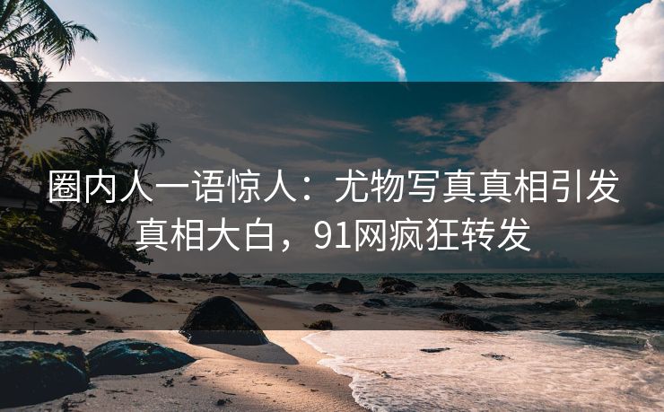 圈内人一语惊人：尤物写真真相引发真相大白，91网疯狂转发