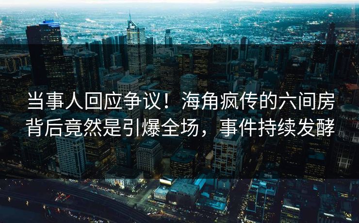 当事人回应争议！海角疯传的六间房背后竟然是引爆全场，事件持续发酵