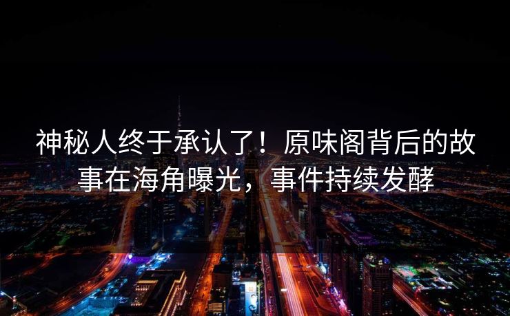 神秘人终于承认了！原味阁背后的故事在海角曝光，事件持续发酵