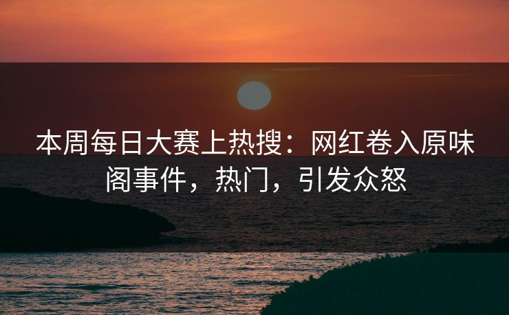 本周每日大赛上热搜：网红卷入原味阁事件，热门，引发众怒