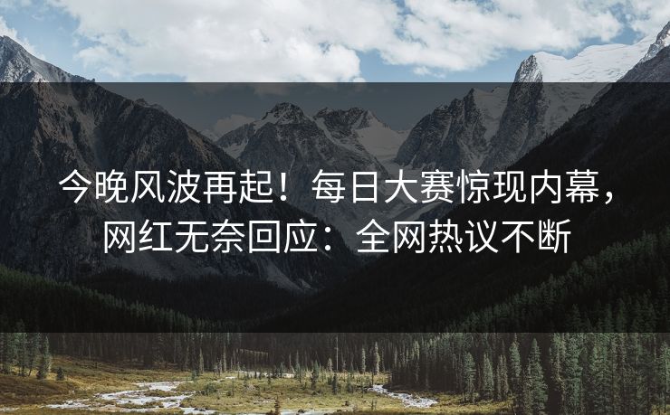 今晚风波再起！每日大赛惊现内幕，网红无奈回应：全网热议不断