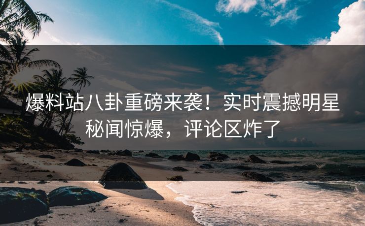 爆料站八卦重磅来袭！实时震撼明星秘闻惊爆，评论区炸了