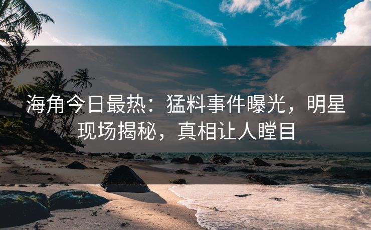 海角今日最热：猛料事件曝光，明星现场揭秘，真相让人瞠目