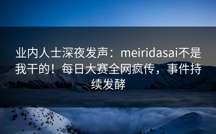 业内人士深夜发声：meiridasai不是我干的！每日大赛全网疯传，事件持续发酵