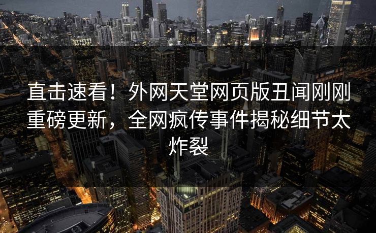 直击速看！外网天堂网页版丑闻刚刚重磅更新，全网疯传事件揭秘细节太炸裂