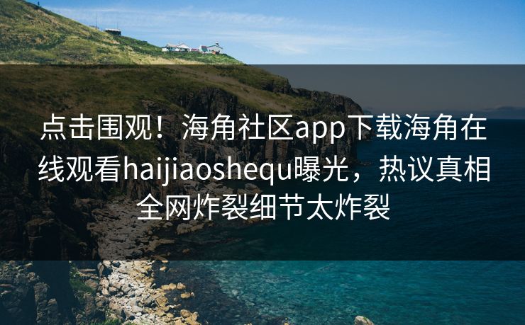 点击围观！海角社区app下载海角在线观看haijiaoshequ曝光，热议真相全网炸裂细节太炸裂