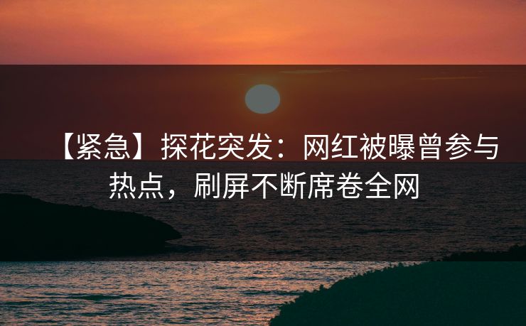 【紧急】探花突发：网红被曝曾参与热点，刷屏不断席卷全网
