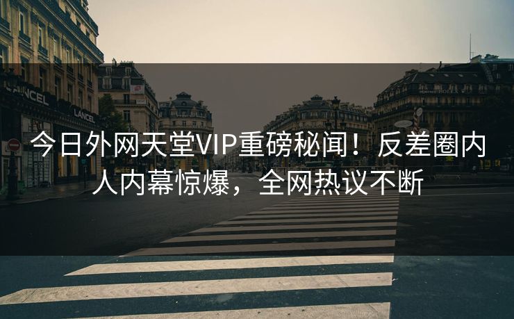今日外网天堂VIP重磅秘闻！反差圈内人内幕惊爆，全网热议不断