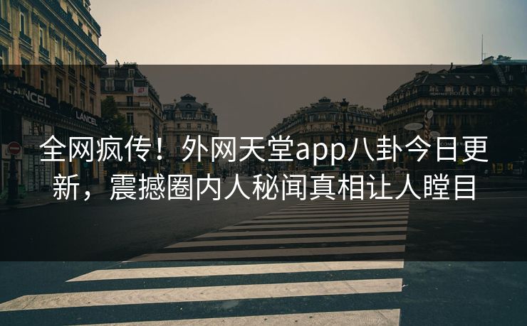 全网疯传！外网天堂app八卦今日更新，震撼圈内人秘闻真相让人瞠目