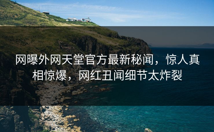 网曝外网天堂官方最新秘闻，惊人真相惊爆，网红丑闻细节太炸裂