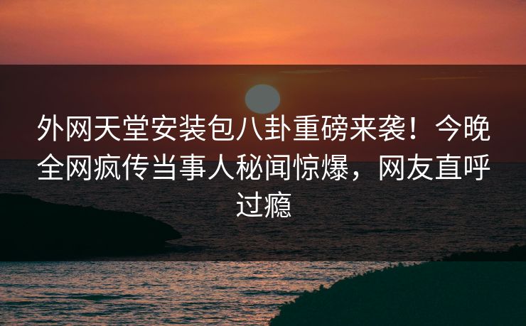 外网天堂安装包八卦重磅来袭！今晚全网疯传当事人秘闻惊爆，网友直呼过瘾