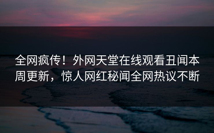 全网疯传！外网天堂在线观看丑闻本周更新，惊人网红秘闻全网热议不断