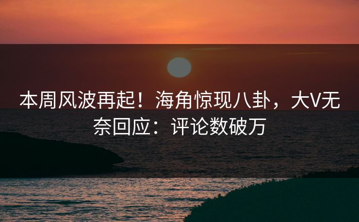 本周风波再起！海角惊现八卦，大V无奈回应：评论数破万