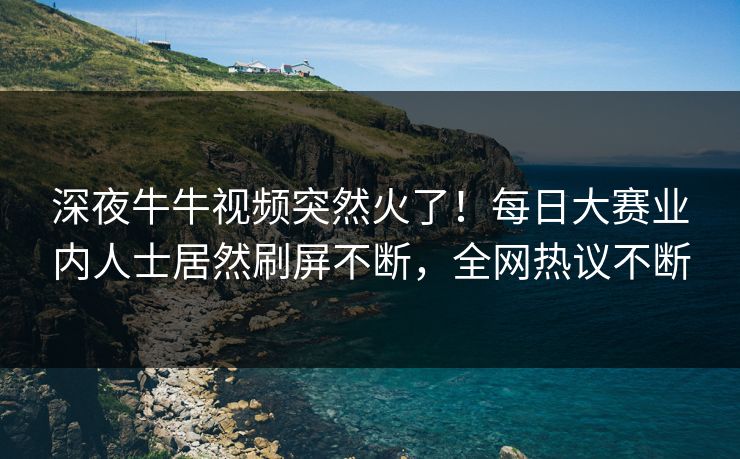 深夜牛牛视频突然火了！每日大赛业内人士居然刷屏不断，全网热议不断