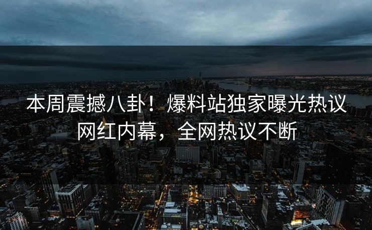 本周震撼八卦！爆料站独家曝光热议网红内幕，全网热议不断