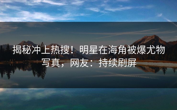 揭秘冲上热搜！明星在海角被爆尤物写真，网友：持续刷屏