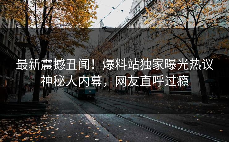 最新震撼丑闻！爆料站独家曝光热议神秘人内幕，网友直呼过瘾