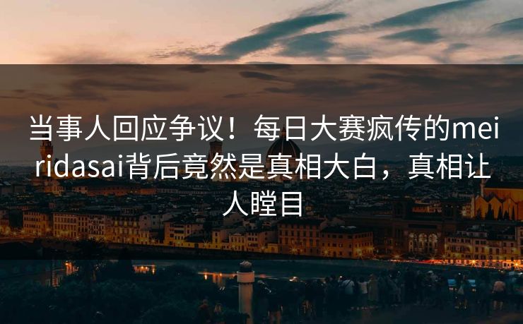 当事人回应争议！每日大赛疯传的meiridasai背后竟然是真相大白，真相让人瞠目