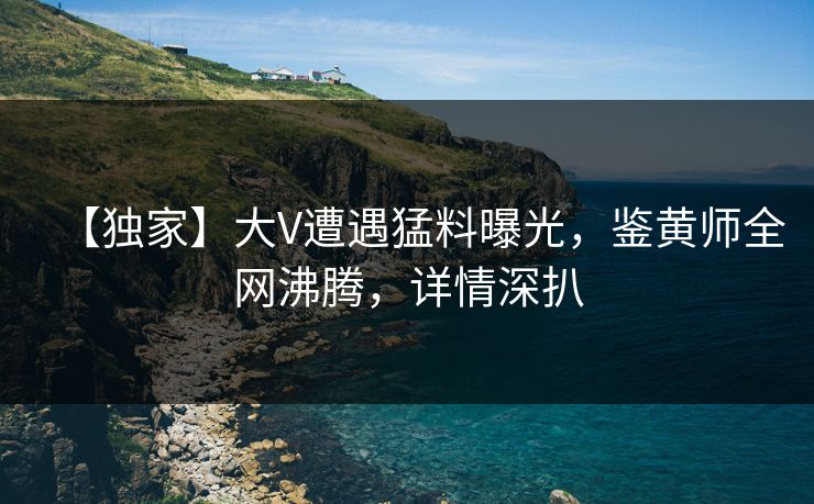 【独家】大V遭遇猛料曝光，鉴黄师全网沸腾，详情深扒