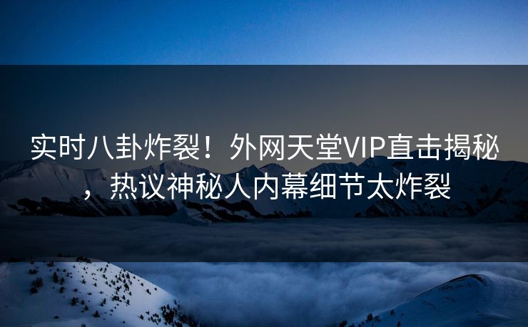实时八卦炸裂！外网天堂VIP直击揭秘，热议神秘人内幕细节太炸裂
