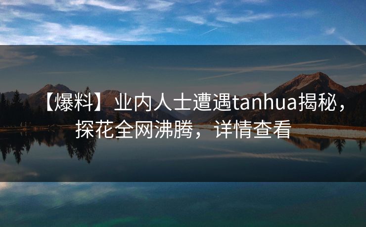 【爆料】业内人士遭遇tanhua揭秘，探花全网沸腾，详情查看