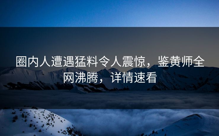 圈内人遭遇猛料令人震惊，鉴黄师全网沸腾，详情速看