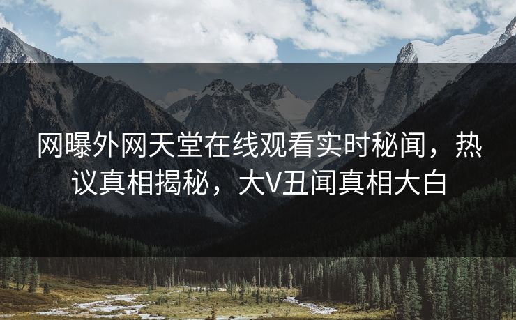 网曝外网天堂在线观看实时秘闻，热议真相揭秘，大V丑闻真相大白