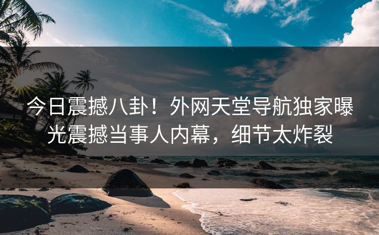 今日震撼八卦！外网天堂导航独家曝光震撼当事人内幕，细节太炸裂