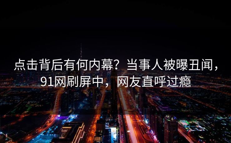 点击背后有何内幕？当事人被曝丑闻，91网刷屏中，网友直呼过瘾