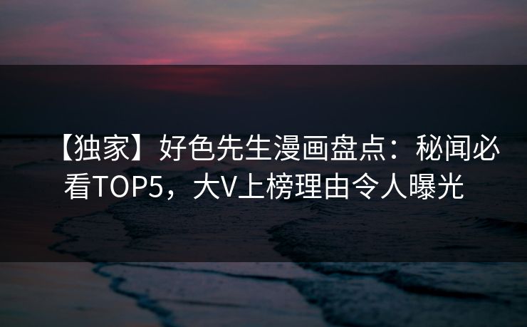 【独家】好色先生漫画盘点：秘闻必看TOP5，大V上榜理由令人曝光