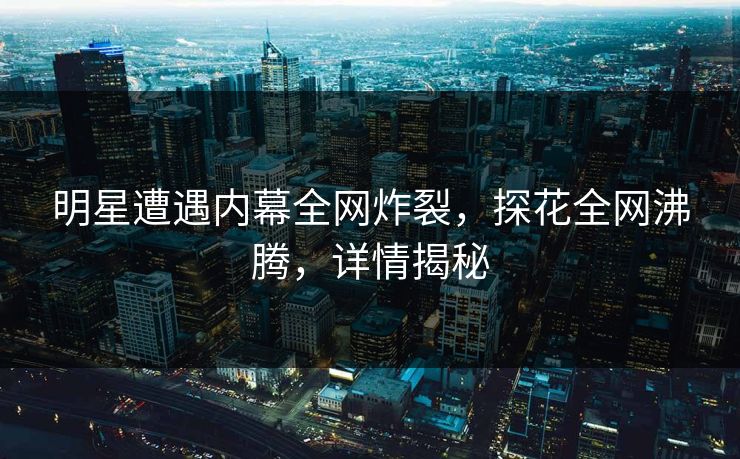 明星遭遇内幕全网炸裂，探花全网沸腾，详情揭秘