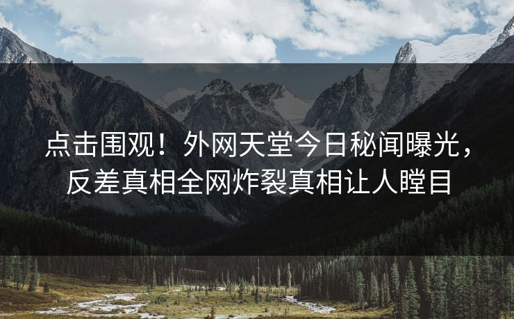 点击围观！外网天堂今日秘闻曝光，反差真相全网炸裂真相让人瞠目