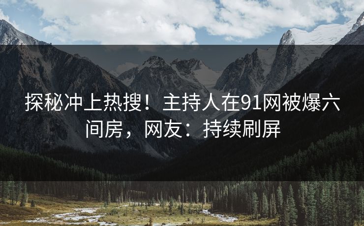 探秘冲上热搜！主持人在91网被爆六间房，网友：持续刷屏