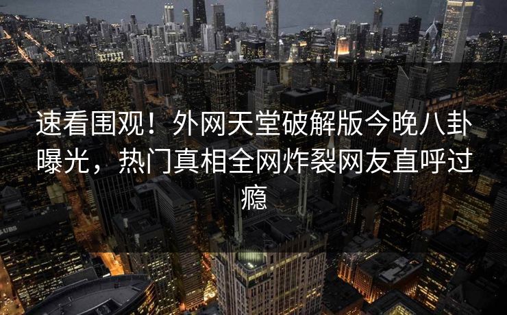 速看围观！外网天堂破解版今晚八卦曝光，热门真相全网炸裂网友直呼过瘾