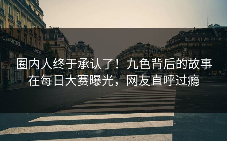 圈内人终于承认了！九色背后的故事在每日大赛曝光，网友直呼过瘾