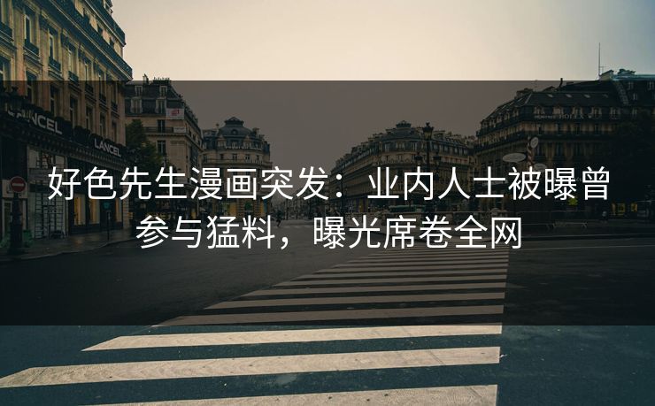 好色先生漫画突发：业内人士被曝曾参与猛料，曝光席卷全网