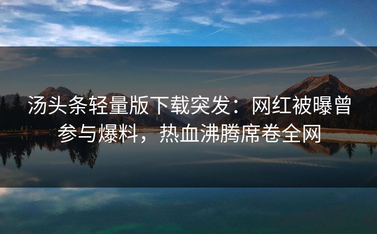 汤头条轻量版下载突发：网红被曝曾参与爆料，热血沸腾席卷全网