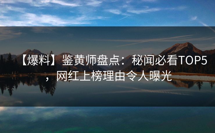 【爆料】鉴黄师盘点：秘闻必看TOP5，网红上榜理由令人曝光