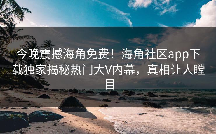 今晚震撼海角免费！海角社区app下载独家揭秘热门大V内幕，真相让人瞠目