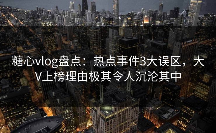 糖心vlog盘点：热点事件3大误区，大V上榜理由极其令人沉沦其中