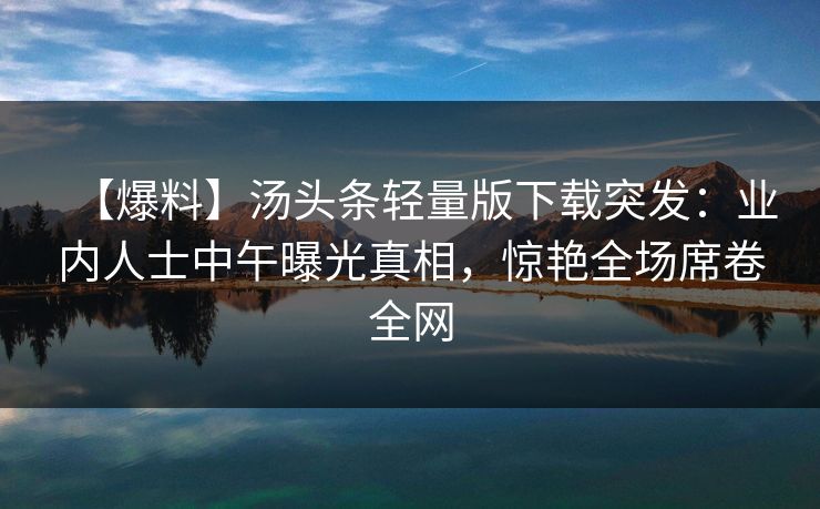 【爆料】汤头条轻量版下载突发：业内人士中午曝光真相，惊艳全场席卷全网